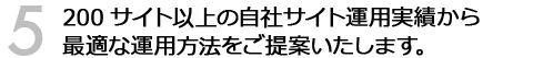 200サイト以上の自社サイト運用実績から最適な運用方法をご提案いたします。